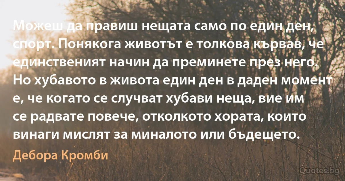 Можеш да правиш нещата само по един ден, спорт. Понякога животът е толкова кървав, че единственият начин да преминете през него. Но хубавото в живота един ден в даден момент е, че когато се случват хубави неща, вие им се радвате повече, отколкото хората, които винаги мислят за миналото или бъдещето. (Дебора Кромби)