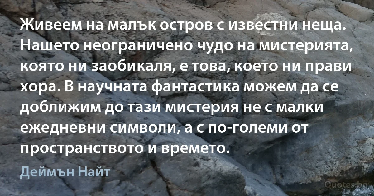 Живеем на малък остров с известни неща. Нашето неограничено чудо на мистерията, която ни заобикаля, е това, което ни прави хора. В научната фантастика можем да се доближим до тази мистерия не с малки ежедневни символи, а с по-големи от пространството и времето. (Деймън Найт)