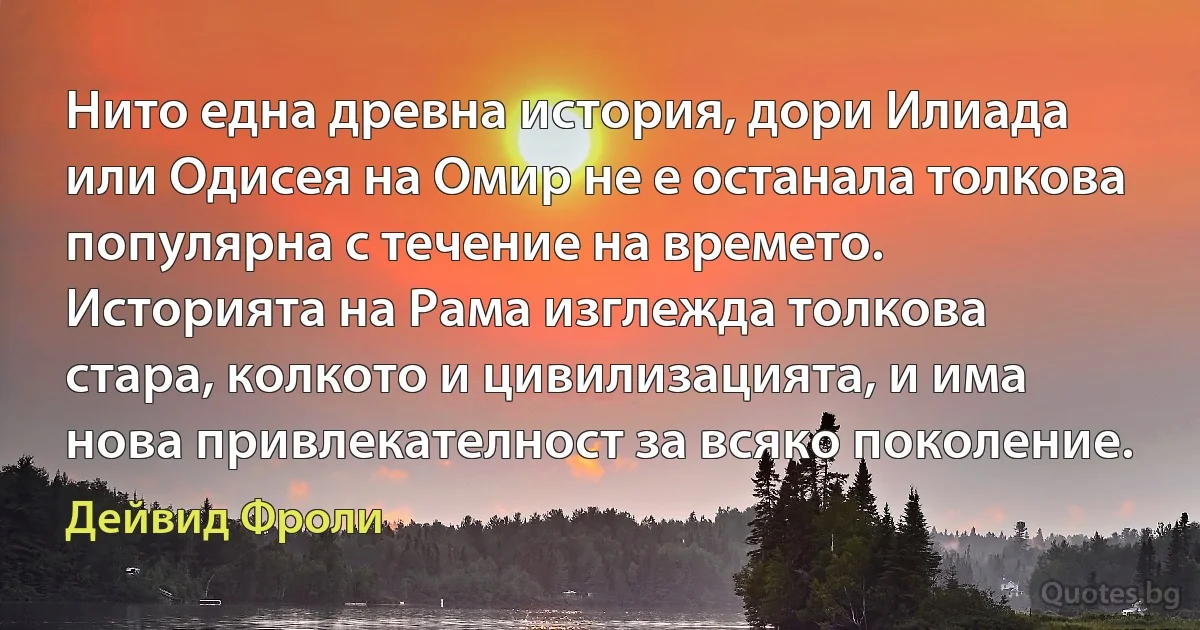 Нито една древна история, дори Илиада или Одисея на Омир не е останала толкова популярна с течение на времето. Историята на Рама изглежда толкова стара, колкото и цивилизацията, и има нова привлекателност за всяко поколение. (Дейвид Фроли)