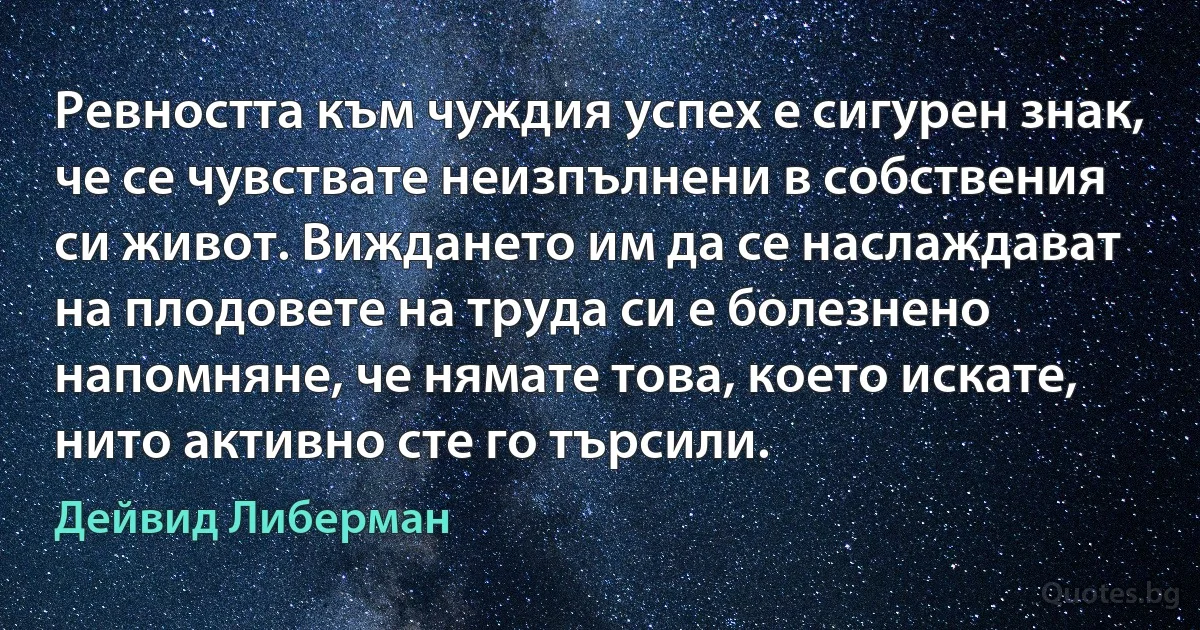 Ревността към чуждия успех е сигурен знак, че се чувствате неизпълнени в собствения си живот. Виждането им да се наслаждават на плодовете на труда си е болезнено напомняне, че нямате това, което искате, нито активно сте го търсили. (Дейвид Либерман)