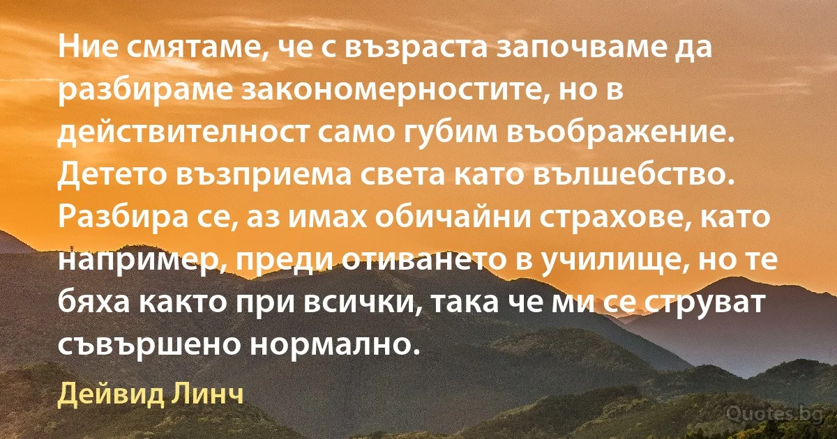 Ние смятаме, че с възраста започваме да разбираме закономерностите, но в действителност само губим въображение. Детето възприема света като вълшебство. Разбира се, аз имах обичайни страхове, като например, преди отиването в училище, но те бяха както при всички, така че ми се струват съвършено нормално. (Дейвид Линч)