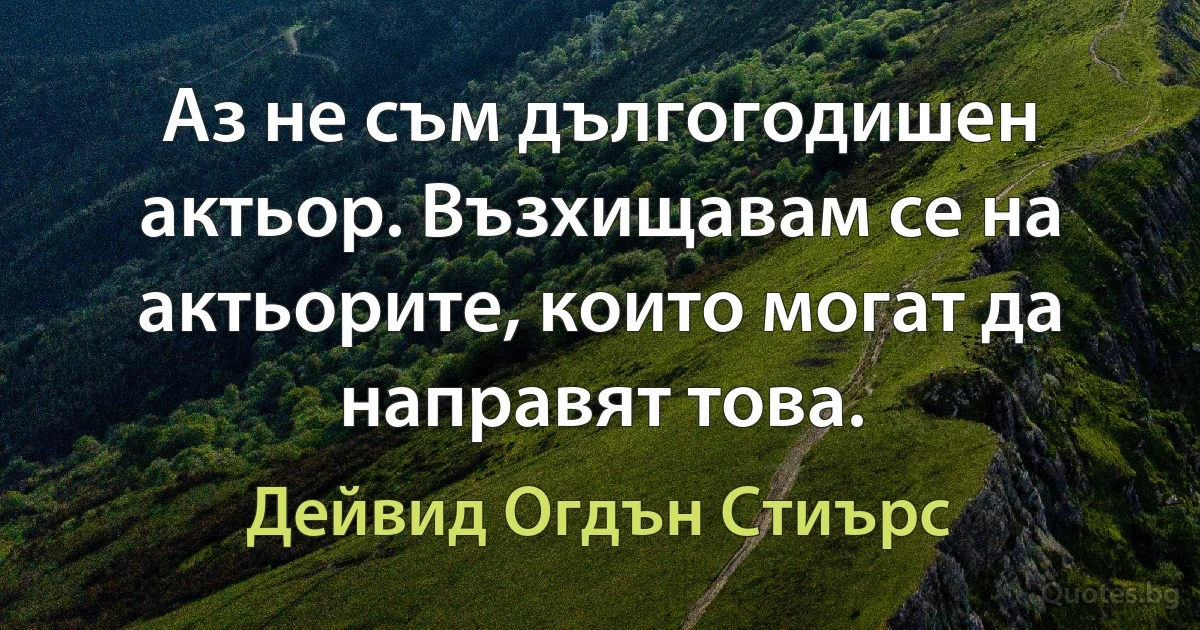 Аз не съм дългогодишен актьор. Възхищавам се на актьорите, които могат да направят това. (Дейвид Огдън Стиърс)