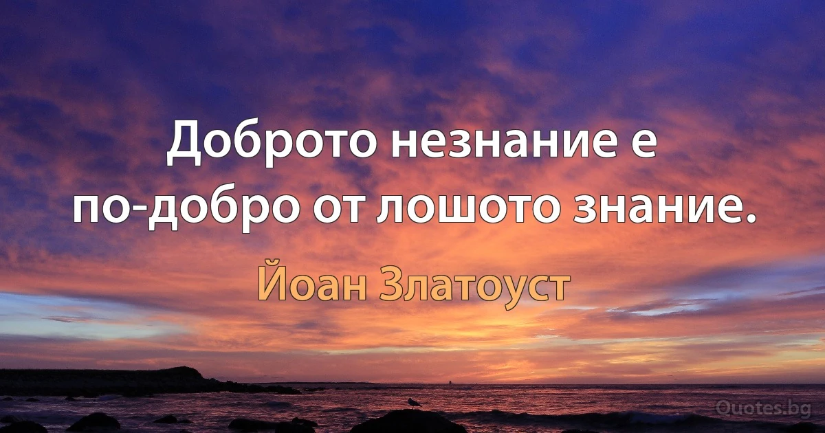 Доброто незнание е по-добро от лошото знание. (Йоан Златоуст)