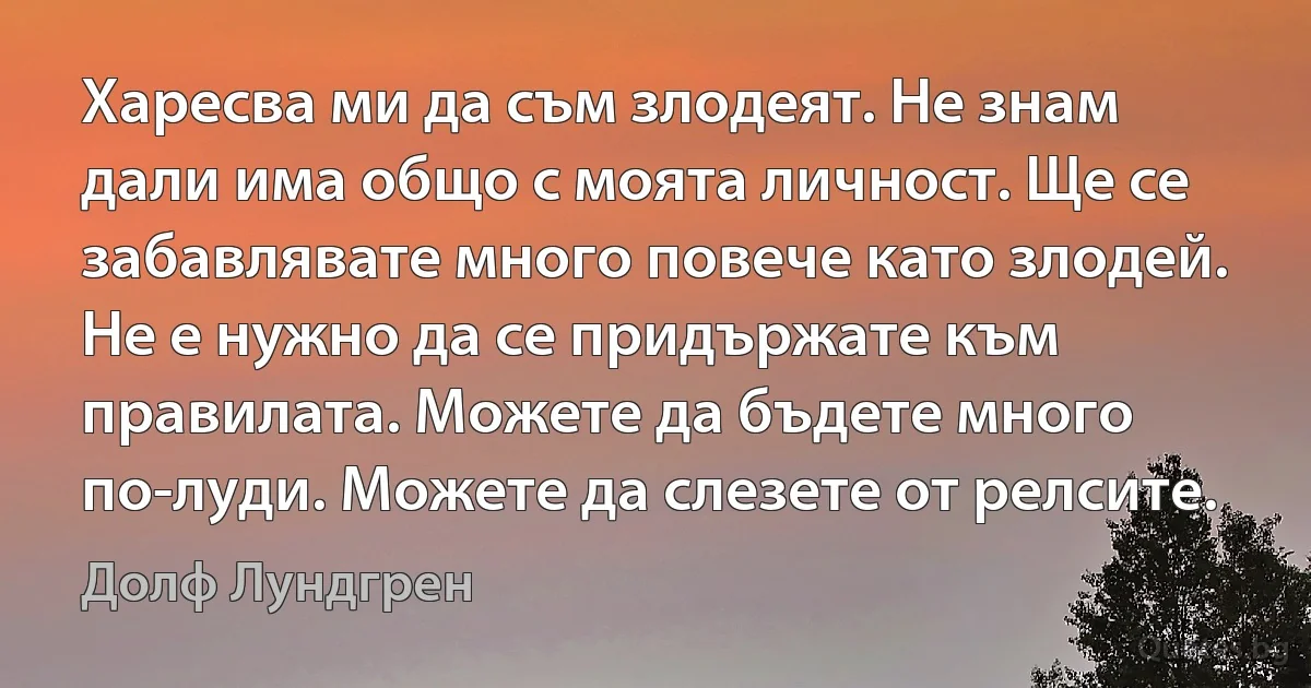 Харесва ми да съм злодеят. Не знам дали има общо с моята личност. Ще се забавлявате много повече като злодей. Не е нужно да се придържате към правилата. Можете да бъдете много по-луди. Можете да слезете от релсите. (Долф Лундгрен)