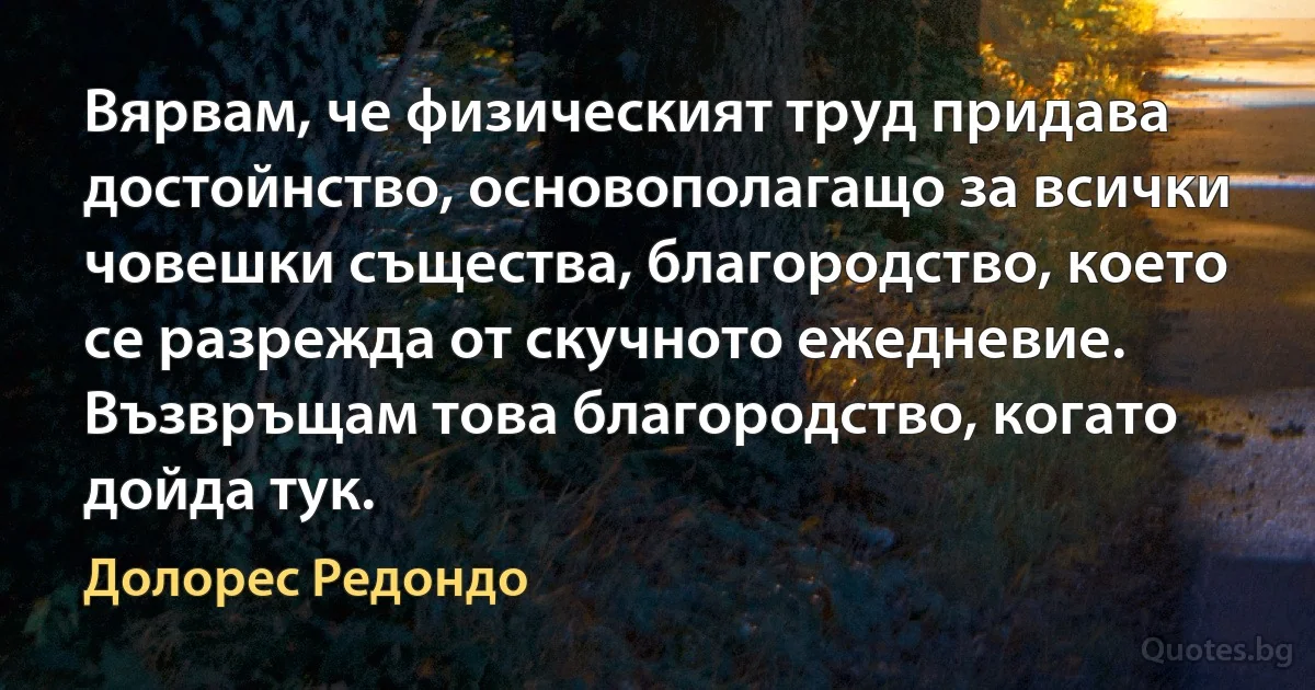 Вярвам, че физическият труд придава достойнство, основополагащо за всички човешки същества, благородство, което се разрежда от скучното ежедневие. Възвръщам това благородство, когато дойда тук. (Долорес Редондо)