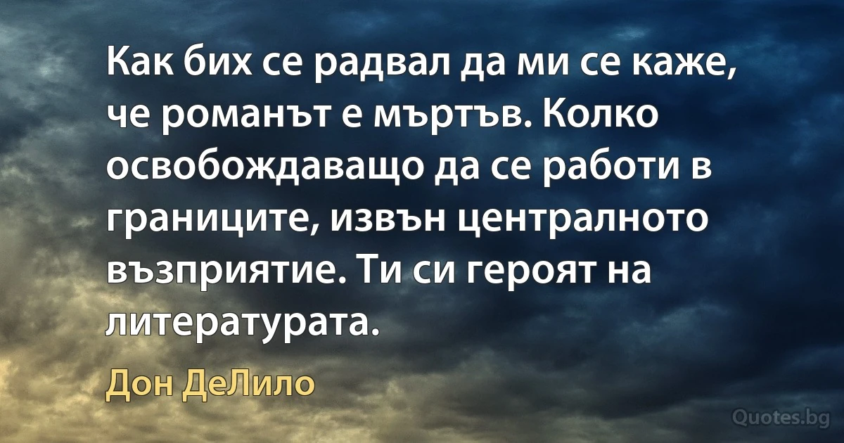 Как бих се радвал да ми се каже, че романът е мъртъв. Колко освобождаващо да се работи в границите, извън централното възприятие. Ти си героят на литературата. (Дон ДеЛило)