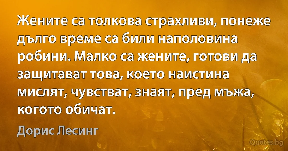 Жените са толкова страхливи, понеже дълго време са били наполовина робини. Малко са жените, готови да защитават това, което наистина мислят, чувстват, знаят, пред мъжа, когото обичат. (Дорис Лесинг)