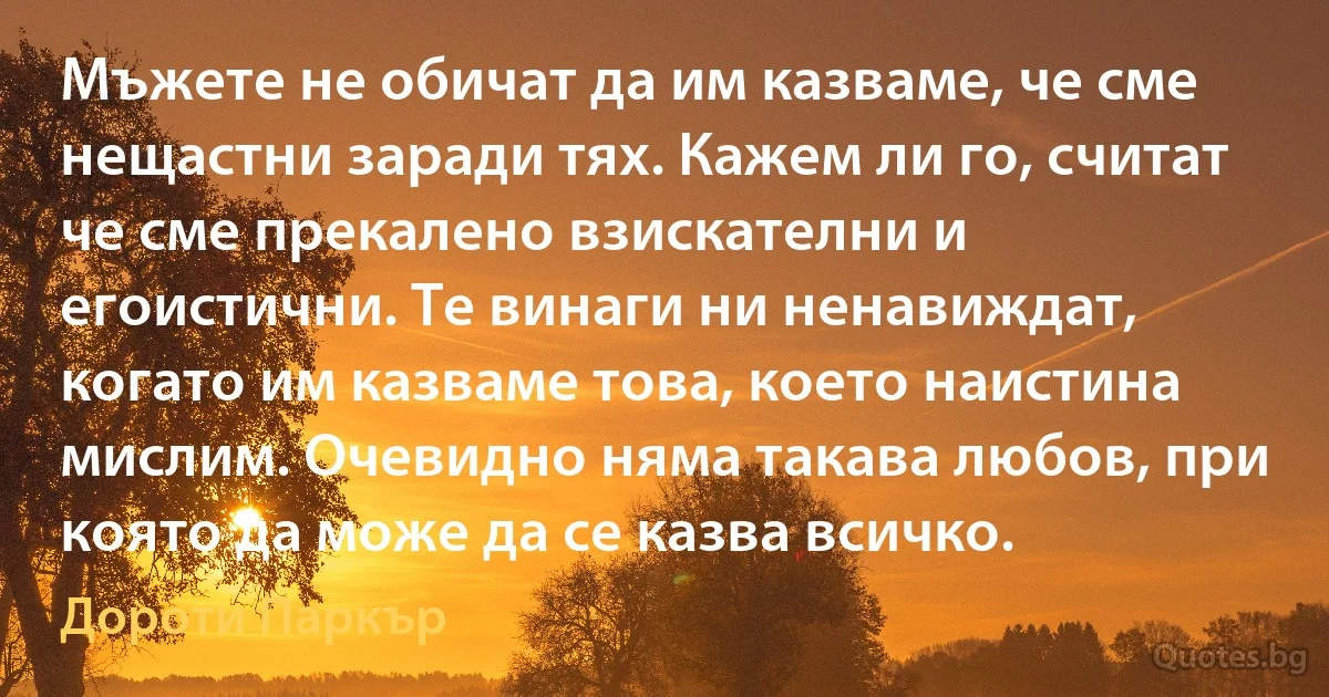 Мъжете не обичат да им казваме, че сме нещастни заради тях. Кажем ли го, считат че сме прекалено взискателни и егоистични. Те винаги ни ненавиждат, когато им казваме това, което наистина мислим. Очевидно няма такава любов, при която да може да се казва всичко. (Дороти Паркър)