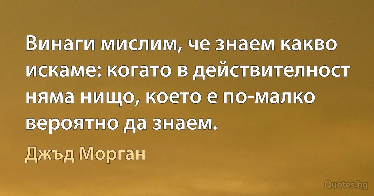 Винаги мислим, че знаем какво искаме: когато в действителност няма нищо, което е по-малко вероятно да знаем. (Джъд Морган)