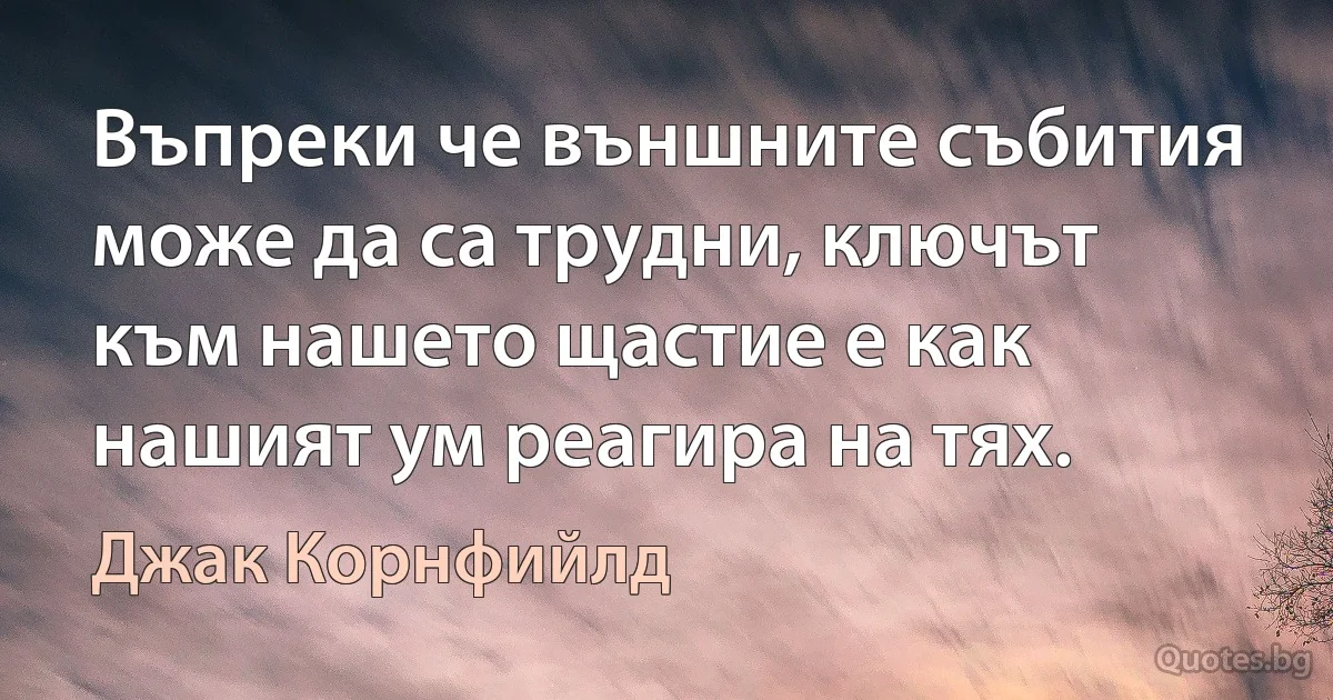 Въпреки че външните събития може да са трудни, ключът към нашето щастие е как нашият ум реагира на тях. (Джак Корнфийлд)