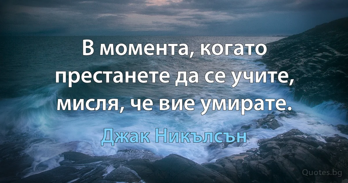 В момента, когато престанете да се учите, мисля, че вие умирате. (Джак Никълсън)