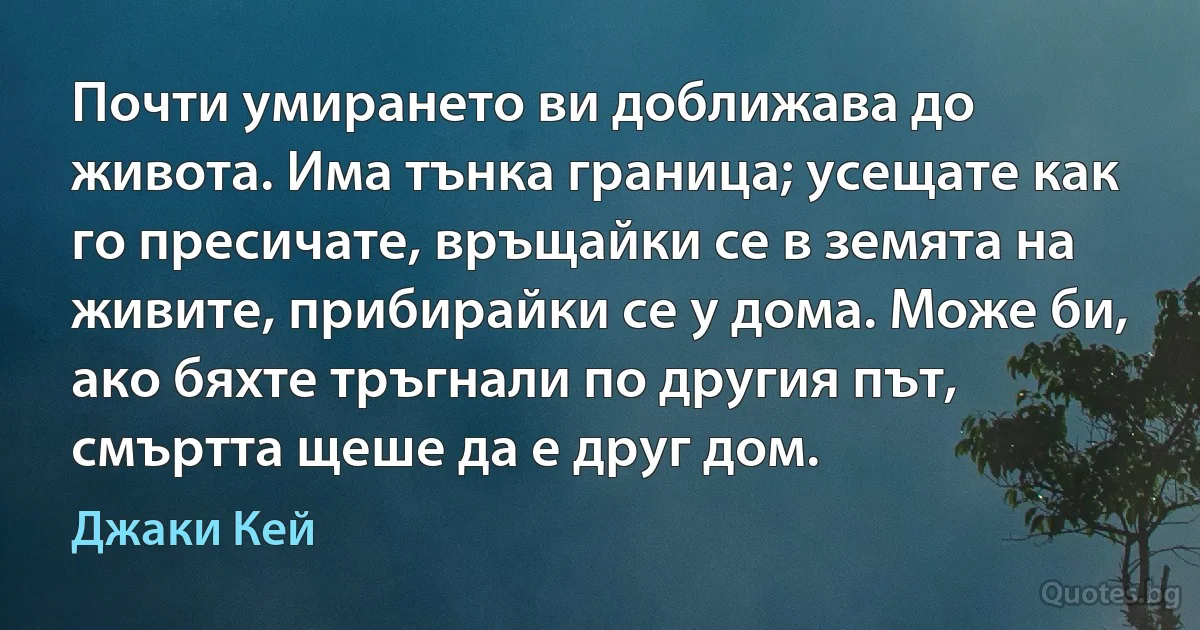 Почти умирането ви доближава до живота. Има тънка граница; усещате как го пресичате, връщайки се в земята на живите, прибирайки се у дома. Може би, ако бяхте тръгнали по другия път, смъртта щеше да е друг дом. (Джаки Кей)