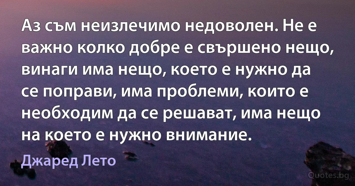 Аз съм неизлечимо недоволен. Не е важно колко добре е свършено нещо, винаги има нещо, което е нужно да се поправи, има проблеми, които е необходим да се решават, има нещо на което е нужно внимание. (Джаред Лето)