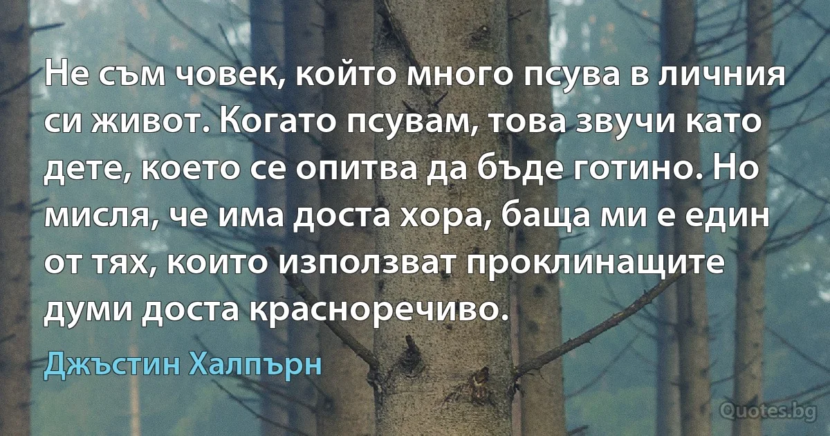 Не съм човек, който много псува в личния си живот. Когато псувам, това звучи като дете, което се опитва да бъде готино. Но мисля, че има доста хора, баща ми е един от тях, които използват проклинащите думи доста красноречиво. (Джъстин Халпърн)