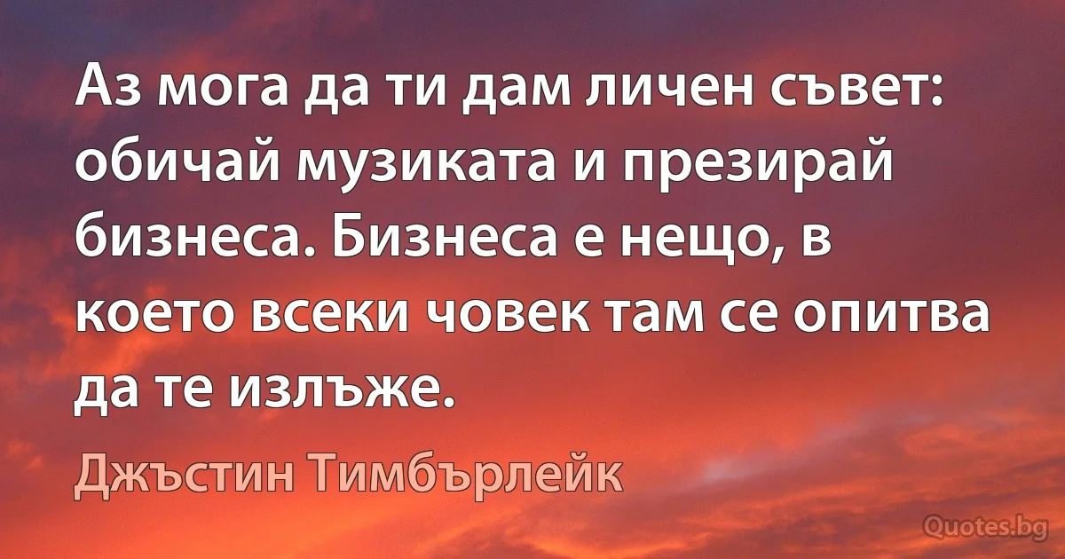 Аз мога да ти дам личен съвет: обичай музиката и презирай бизнеса. Бизнеса е нещо, в което всеки човек там се опитва да те излъже. (Джъстин Тимбърлейк)