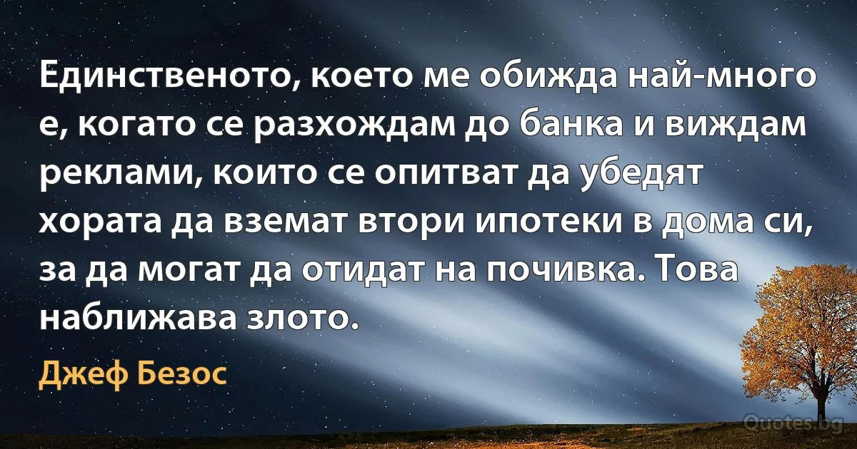 Единственото, което ме обижда най-много е, когато се разхождам до банка и виждам реклами, които се опитват да убедят хората да вземат втори ипотеки в дома си, за да могат да отидат на почивка. Това наближава злото. (Джеф Безос)