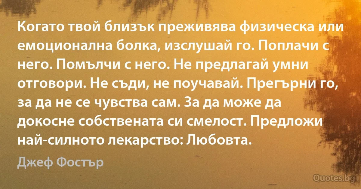 Когато твой близък преживява физическа или емоционална болка, изслушай го. Поплачи с него. Помълчи с него. Не предлагай умни отговори. Не съди, не поучавай. Прегърни го, за да не се чувства сам. За да може да докосне собствената си смелост. Предложи най-силното лекарство: Любовта. (Джеф Фостър)