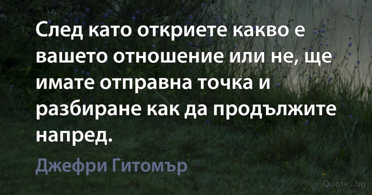 След като откриете какво е вашето отношение или не, ще имате отправна точка и разбиране как да продължите напред. (Джефри Гитомър)