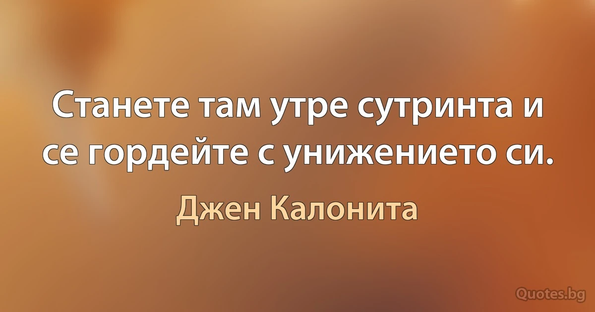 Станете там утре сутринта и се гордейте с унижението си. (Джен Калонита)