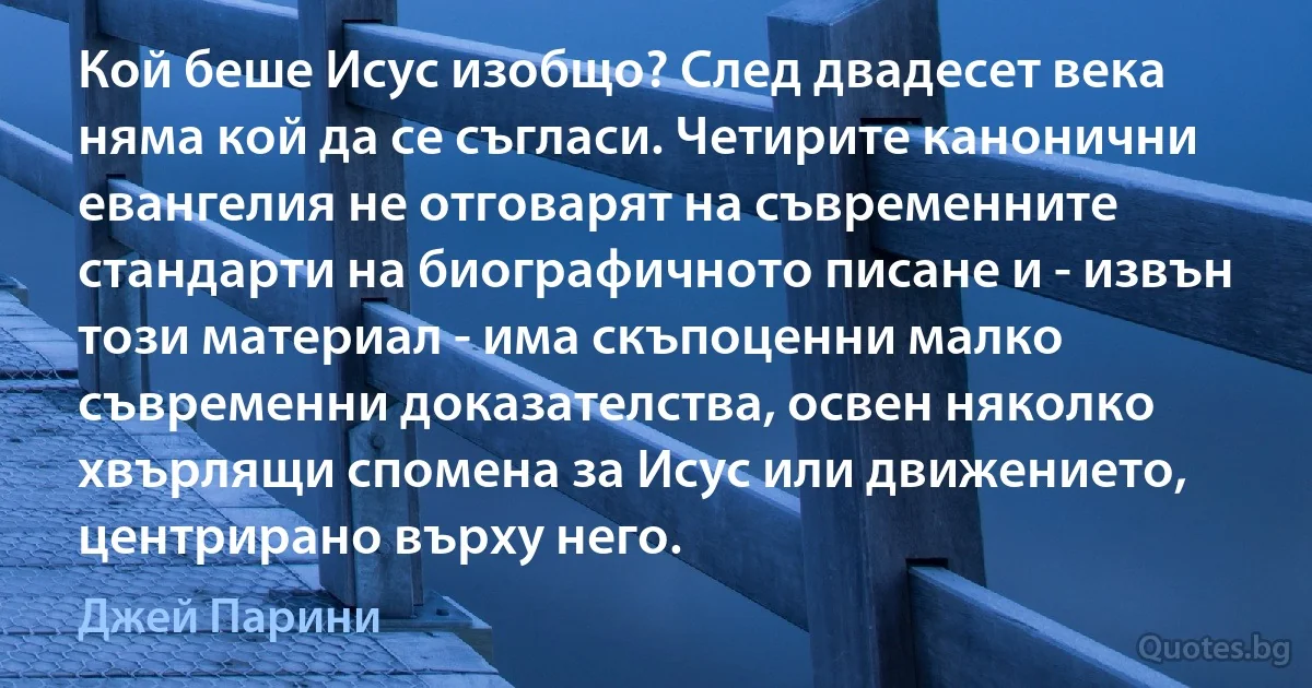 Кой беше Исус изобщо? След двадесет века няма кой да се съгласи. Четирите канонични евангелия не отговарят на съвременните стандарти на биографичното писане и - извън този материал - има скъпоценни малко съвременни доказателства, освен няколко хвърлящи спомена за Исус или движението, центрирано върху него. (Джей Парини)