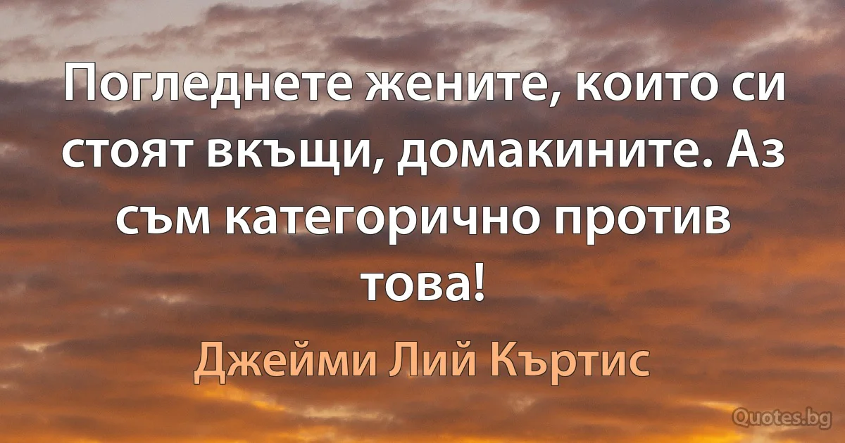 Погледнете жените, които си стоят вкъщи, домакините. Аз съм категорично против това! (Джейми Лий Къртис)