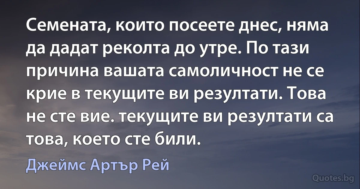 Семената, които посеете днес, няма да дадат реколта до утре. По тази причина вашата самоличност не се крие в текущите ви резултати. Това не сте вие. текущите ви резултати са това, което сте били. (Джеймс Артър Рей)