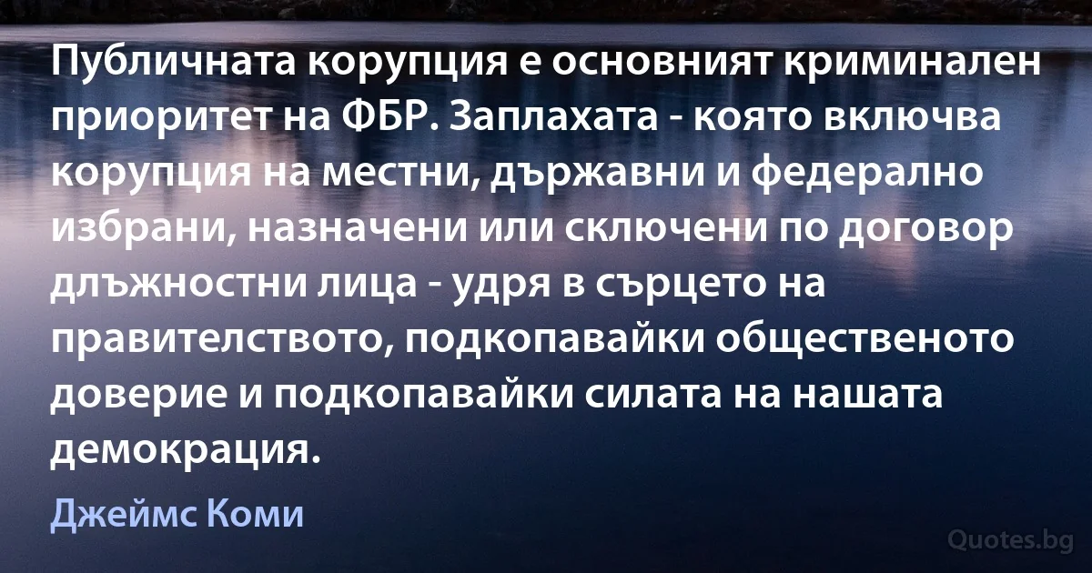 Публичната корупция е основният криминален приоритет на ФБР. Заплахата - която включва корупция на местни, държавни и федерално избрани, назначени или сключени по договор длъжностни лица - удря в сърцето на правителството, подкопавайки общественото доверие и подкопавайки силата на нашата демокрация. (Джеймс Коми)