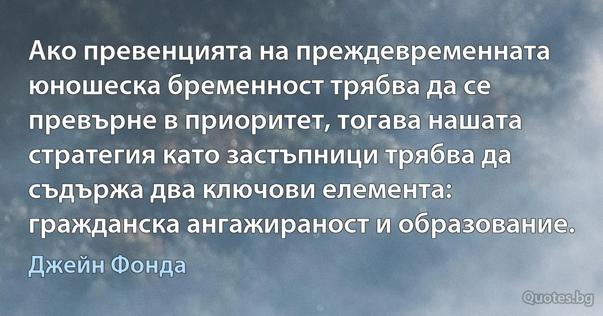 Ако превенцията на преждевременната юношеска бременност трябва да се превърне в приоритет, тогава нашата стратегия като застъпници трябва да съдържа два ключови елемента: гражданска ангажираност и образование. (Джейн Фонда)