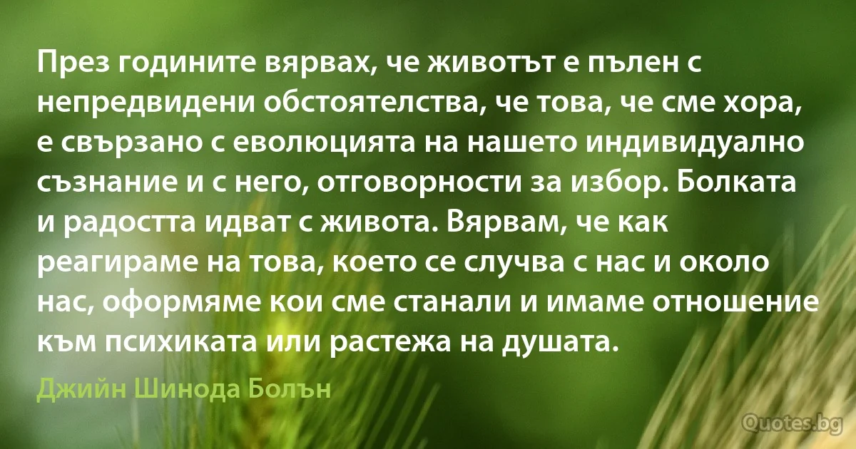 През годините вярвах, че животът е пълен с непредвидени обстоятелства, че това, че сме хора, е свързано с еволюцията на нашето индивидуално съзнание и с него, отговорности за избор. Болката и радостта идват с живота. Вярвам, че как реагираме на това, което се случва с нас и около нас, оформяме кои сме станали и имаме отношение към психиката или растежа на душата. (Джийн Шинода Болън)