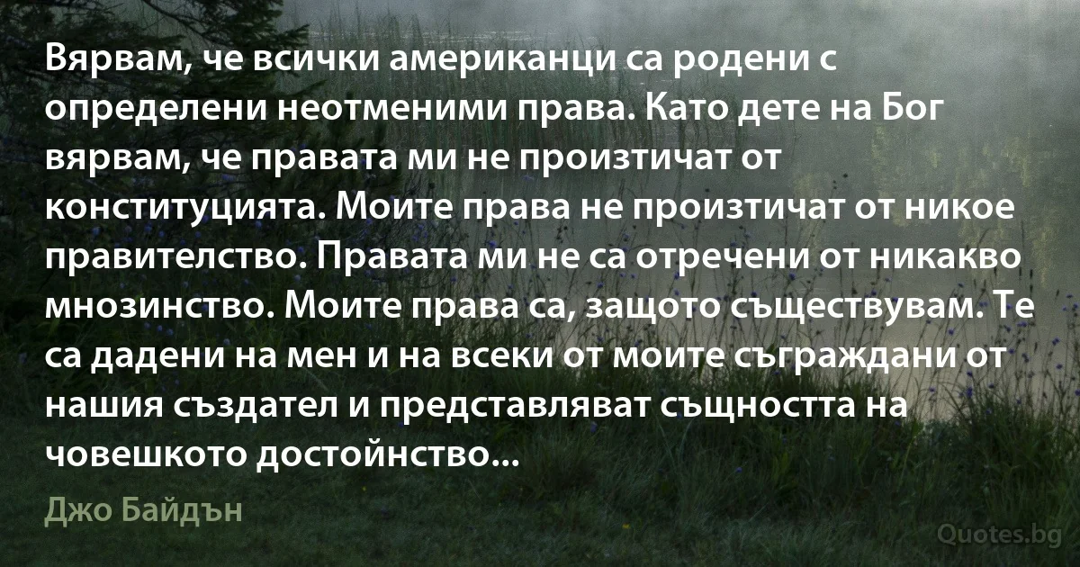 Вярвам, че всички американци са родени с определени неотменими права. Като дете на Бог вярвам, че правата ми не произтичат от конституцията. Моите права не произтичат от никое правителство. Правата ми не са отречени от никакво мнозинство. Моите права са, защото съществувам. Те са дадени на мен и на всеки от моите съграждани от нашия създател и представляват същността на човешкото достойнство... (Джо Байдън)