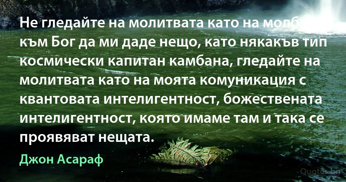 Не гледайте на молитвата като на молба към Бог да ми даде нещо, като някакъв тип космически капитан камбана, гледайте на молитвата като на моята комуникация с квантовата интелигентност, божествената интелигентност, която имаме там и така се проявяват нещата. (Джон Асараф)