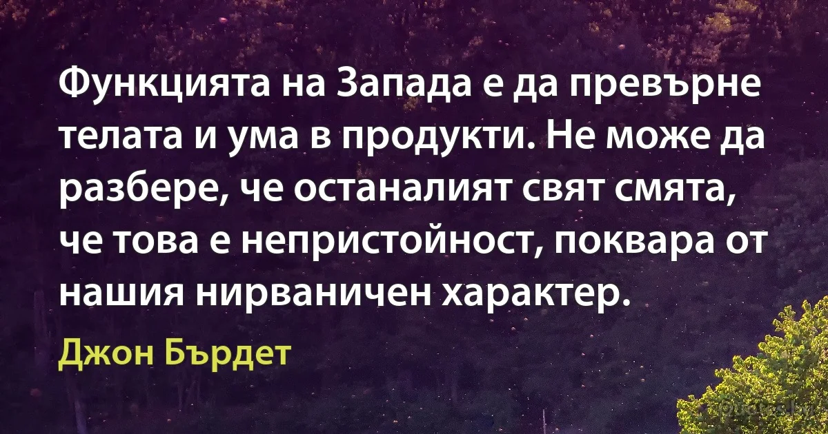 Функцията на Запада е да превърне телата и ума в продукти. Не може да разбере, че останалият свят смята, че това е непристойност, поквара от нашия нирваничен характер. (Джон Бърдет)