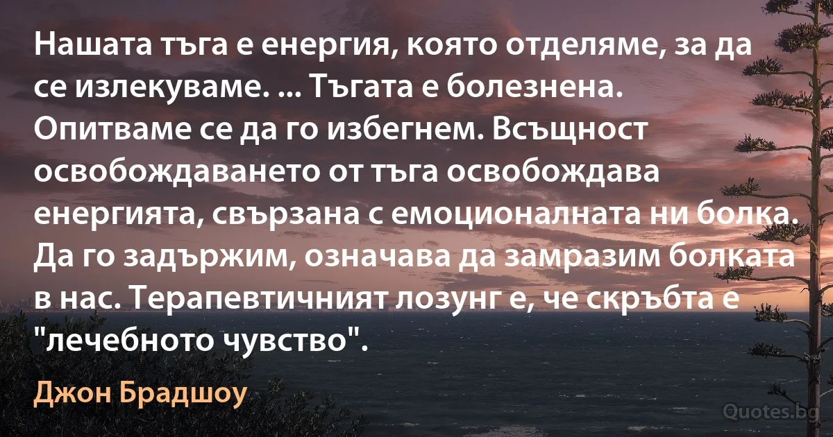 Нашата тъга е енергия, която отделяме, за да се излекуваме. ... Тъгата е болезнена. Опитваме се да го избегнем. Всъщност освобождаването от тъга освобождава енергията, свързана с емоционалната ни болка. Да го задържим, означава да замразим болката в нас. Терапевтичният лозунг е, че скръбта е "лечебното чувство". (Джон Брадшоу)