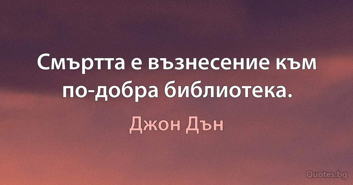 Смъртта е възнесение към по-добра библиотека. (Джон Дън)