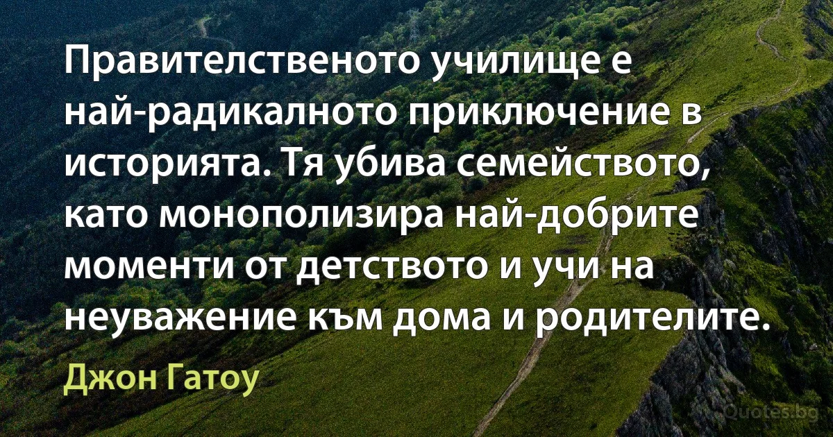 Правителственото училище е най-радикалното приключение в историята. Тя убива семейството, като монополизира най-добрите моменти от детството и учи на неуважение към дома и родителите. (Джон Гатоу)