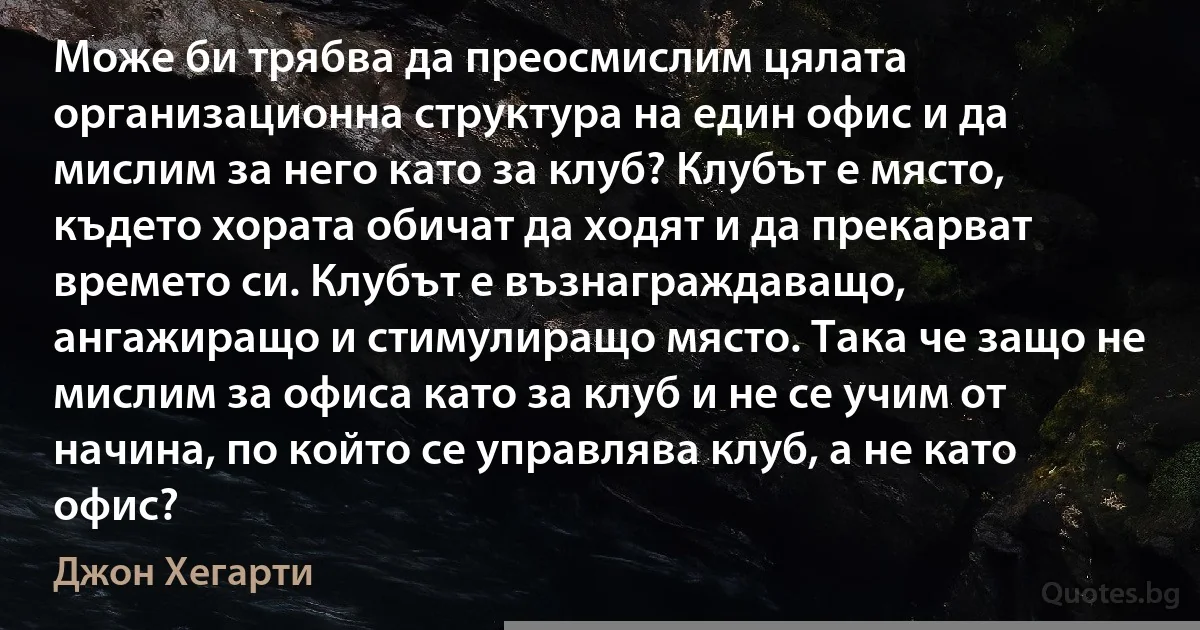 Може би трябва да преосмислим цялата организационна структура на един офис и да мислим за него като за клуб? Клубът е място, където хората обичат да ходят и да прекарват времето си. Клубът е възнаграждаващо, ангажиращо и стимулиращо място. Така че защо не мислим за офиса като за клуб и не се учим от начина, по който се управлява клуб, а не като офис? (Джон Хегарти)