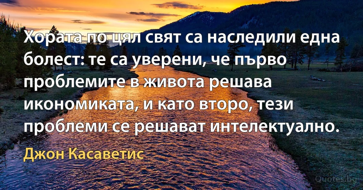 Хората по цял свят са наследили една болест: те са уверени, че първо проблемите в живота решава икономиката, и като второ, тези проблеми се решават интелектуално. (Джон Касаветис)