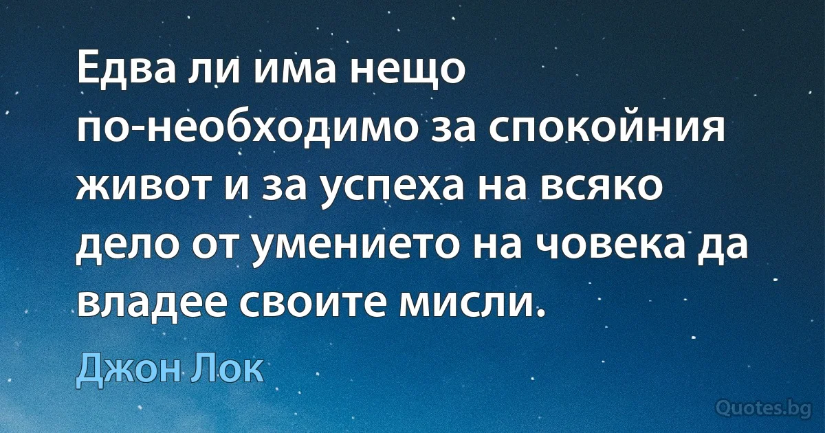 Едва ли има нещо по-необходимо за спокойния живот и за успеха на всяко дело от умението на човека да владее своите мисли. (Джон Лок)