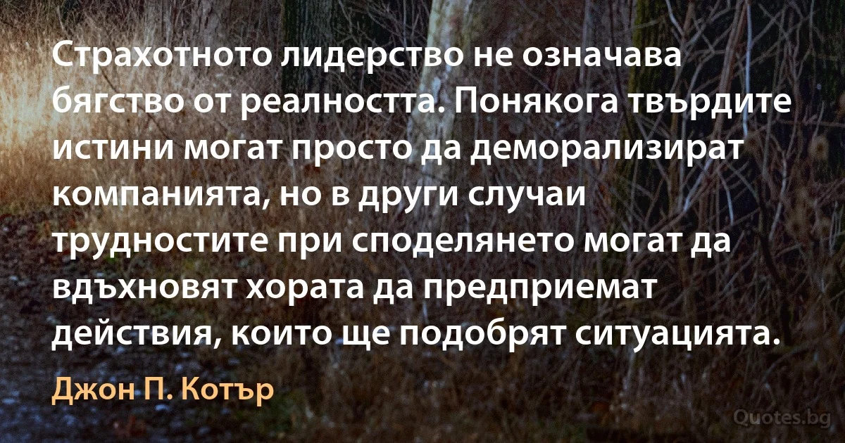 Страхотното лидерство не означава бягство от реалността. Понякога твърдите истини могат просто да деморализират компанията, но в други случаи трудностите при споделянето могат да вдъхновят хората да предприемат действия, които ще подобрят ситуацията. (Джон П. Котър)