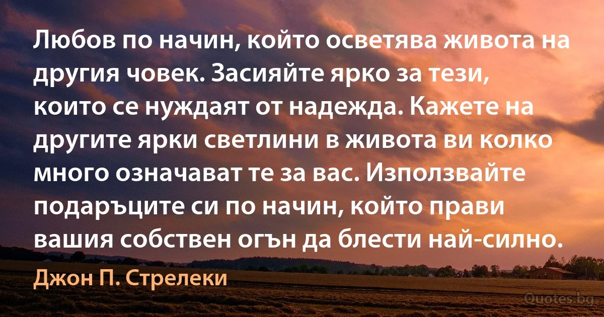 Любов по начин, който осветява живота на другия човек. Засияйте ярко за тези, които се нуждаят от надежда. Кажете на другите ярки светлини в живота ви колко много означават те за вас. Използвайте подаръците си по начин, който прави вашия собствен огън да блести най-силно. (Джон П. Стрелеки)