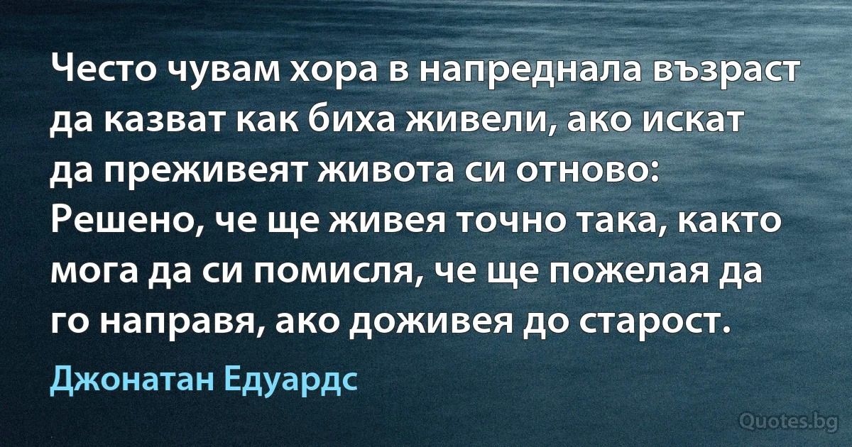 Често чувам хора в напреднала възраст да казват как биха живели, ако искат да преживеят живота си отново: Решено, че ще живея точно така, както мога да си помисля, че ще пожелая да го направя, ако доживея до старост. (Джонатан Едуардс)