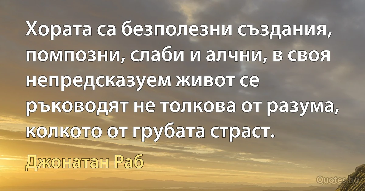 Хората са безполезни създания, помпозни, слаби и алчни, в своя непредсказуем живот се ръководят не толкова от разума, колкото от грубата страст. (Джонатан Раб)