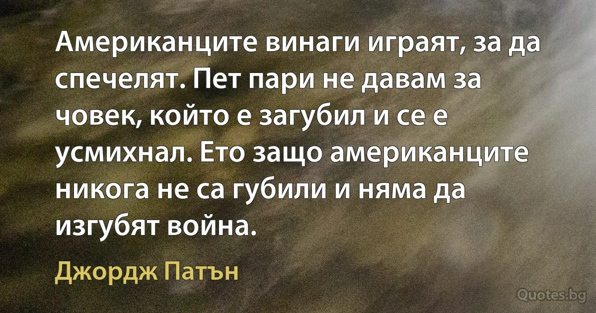 Американците винаги играят, за да спечелят. Пет пари не давам за човек, който е загубил и се е усмихнал. Ето защо американците никога не са губили и няма да изгубят война. (Джордж Патън)