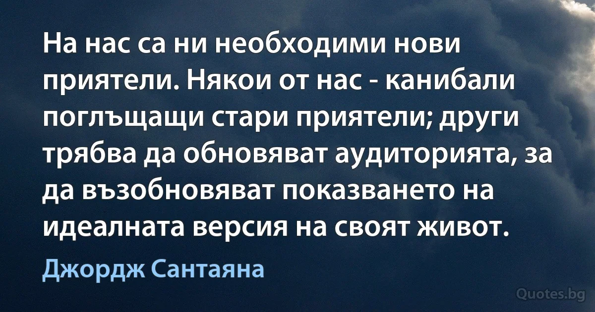 На нас са ни необходими нови приятели. Някои от нас - канибали поглъщащи стари приятели; други трябва да обновяват аудиторията, за да възобновяват показването на идеалната версия на своят живот. (Джордж Сантаяна)