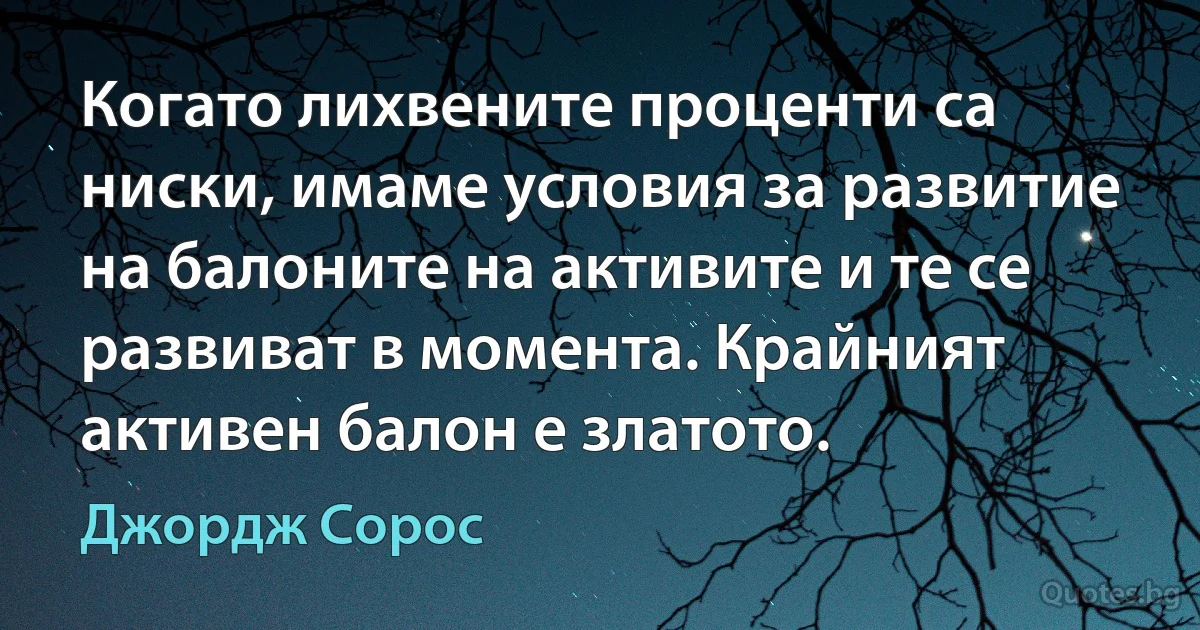 Когато лихвените проценти са ниски, имаме условия за развитие на балоните на активите и те се развиват в момента. Крайният активен балон е златото. (Джордж Сорос)