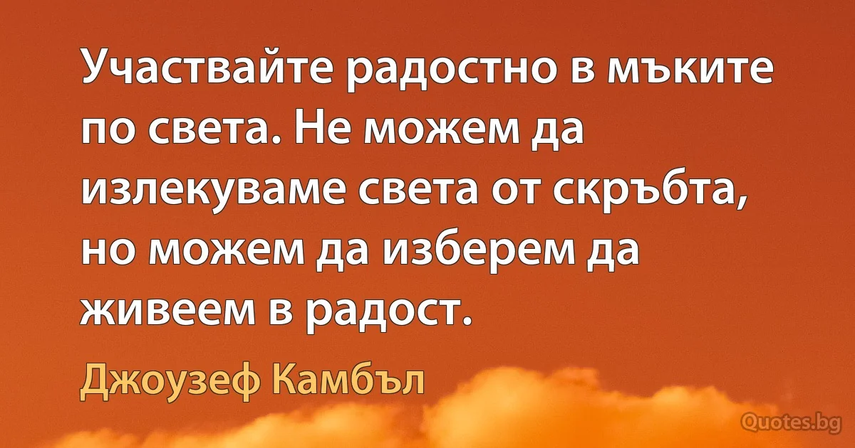 Участвайте радостно в мъките по света. Не можем да излекуваме света от скръбта, но можем да изберем да живеем в радост. (Джоузеф Камбъл)