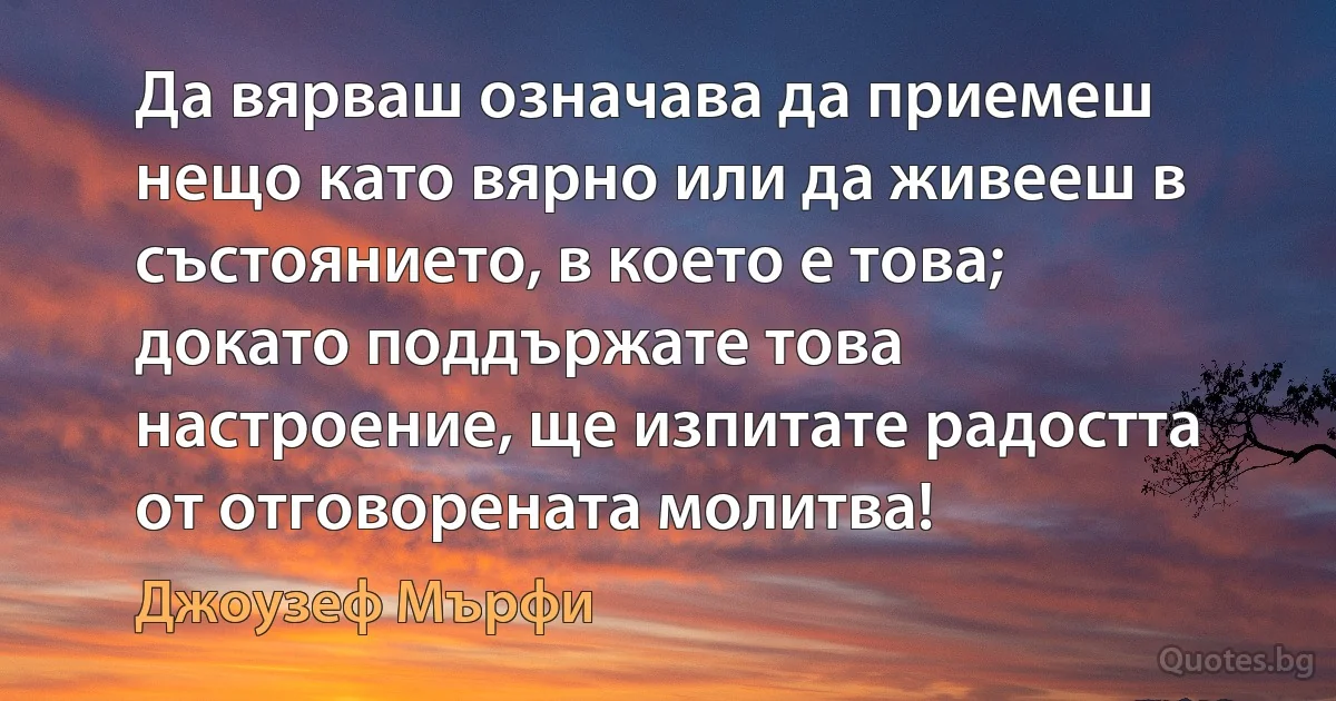 Да вярваш означава да приемеш нещо като вярно или да живееш в състоянието, в което е това; докато поддържате това настроение, ще изпитате радостта от отговорената молитва! (Джоузеф Мърфи)