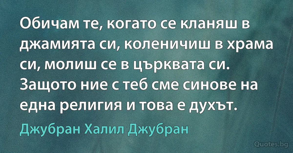 Обичам те, когато се кланяш в джамията си, коленичиш в храма си, молиш се в църквата си. Защото ние с теб сме синове на една религия и това е духът. (Джубран Халил Джубран)