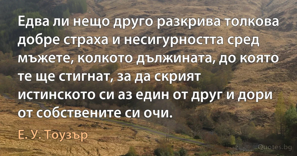 Едва ли нещо друго разкрива толкова добре страха и несигурността сред мъжете, колкото дължината, до която те ще стигнат, за да скрият истинското си аз един от друг и дори от собствените си очи. (Е. У. Тоузър)