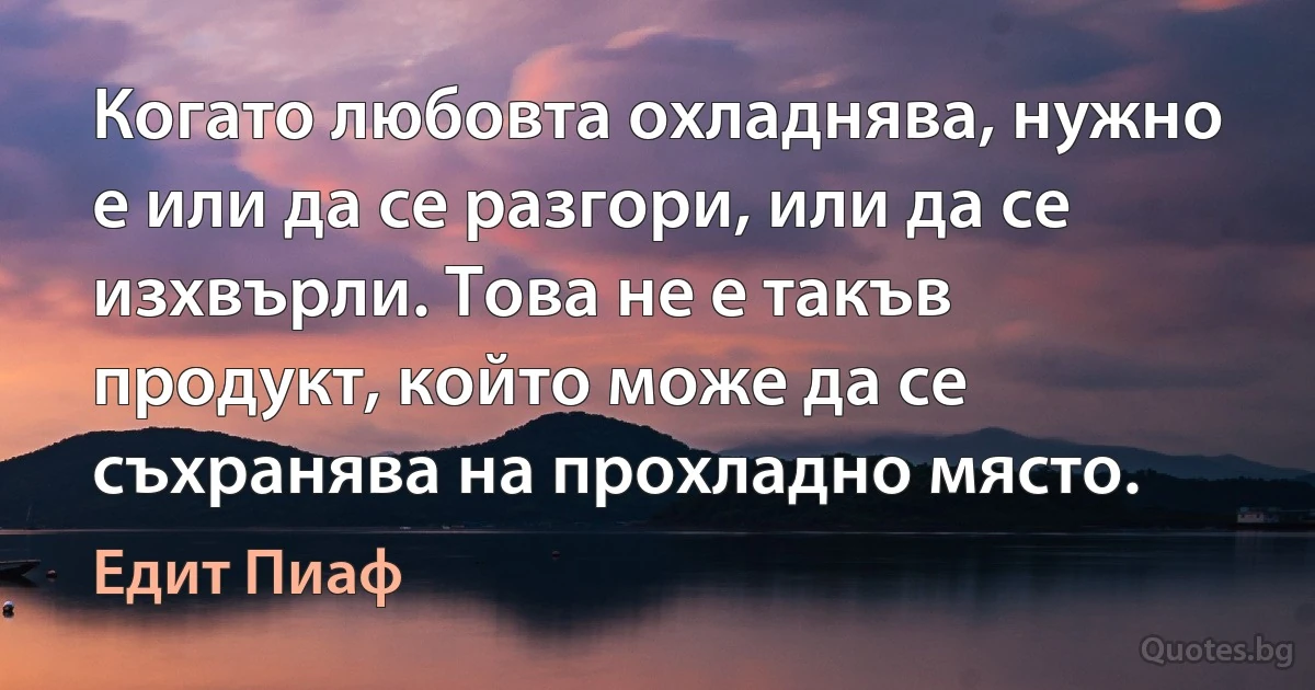 Когато любовта охладнява, нужно е или да се разгори, или да се изхвърли. Това не е такъв продукт, който може да се съхранява на прохладно място. (Едит Пиаф)